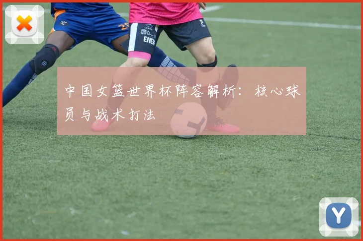 中国女篮世界杯阵容解析：核心球员与战术打法