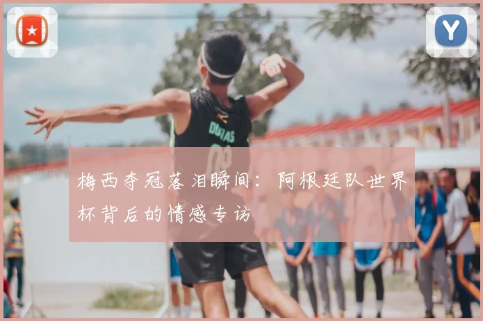 梅西夺冠落泪瞬间：阿根廷队世界杯背后的情感专访