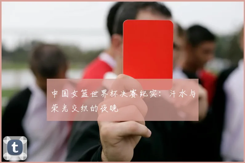 中国女篮世界杯决赛纪实：汗水与荣光交织的夜晚