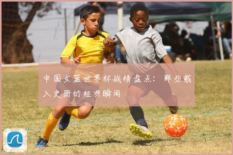 中国女篮世界杯战绩盘点：那些载入史册的经典瞬间