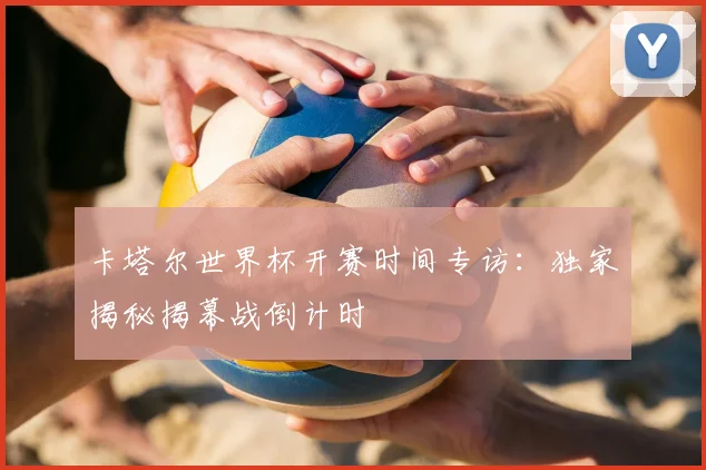 卡塔尔世界杯开赛时间专访：独家揭秘揭幕战倒计时