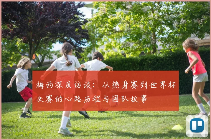 梅西深度访谈：从热身赛到世界杯决赛的心路历程与团队故事