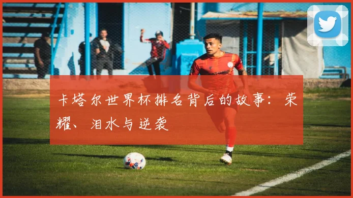 卡塔尔世界杯排名背后的故事：荣耀、泪水与逆袭