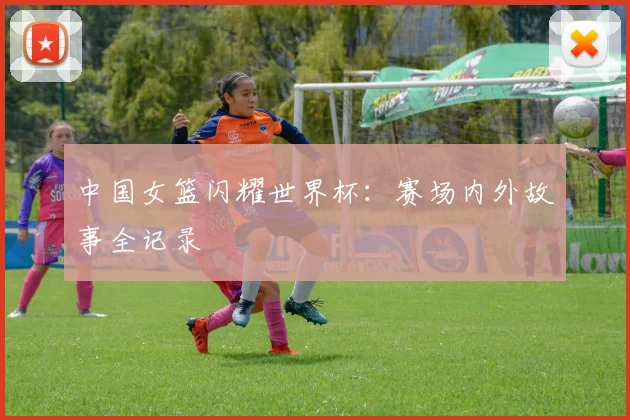 中国女篮闪耀世界杯:赛场内外故事全记录