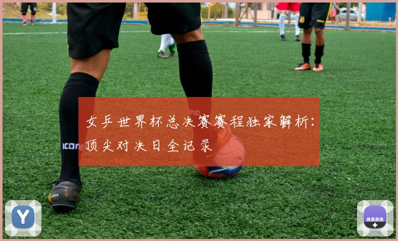 女乒世界杯总决赛赛程独家解析：顶尖对决日全记录
