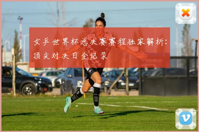 女乒世界杯总决赛赛程独家解析：顶尖对决日全记录