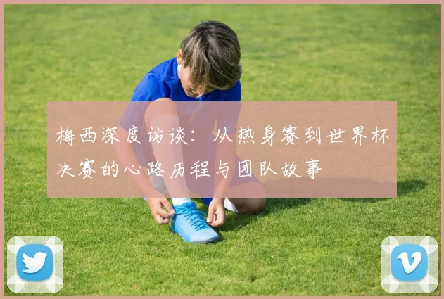 梅西深度访谈：从热身赛到世界杯决赛的心路历程与团队故事