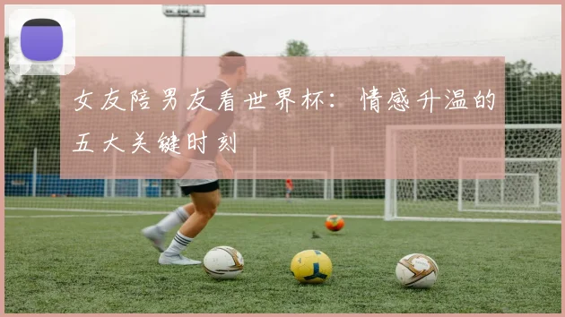 女友陪男友看世界杯：情感升温的五大关键时刻