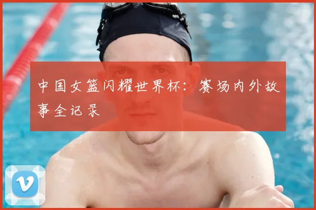 中国女篮闪耀世界杯:赛场内外故事全记录
