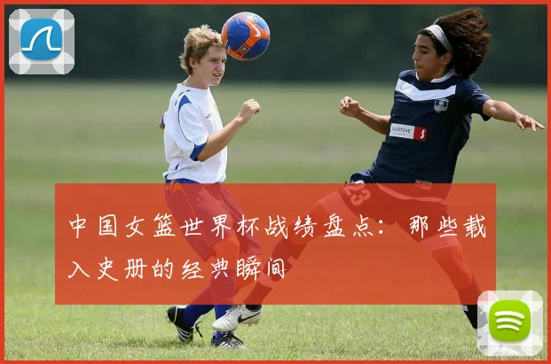 中国女篮世界杯战绩盘点：那些载入史册的经典瞬间