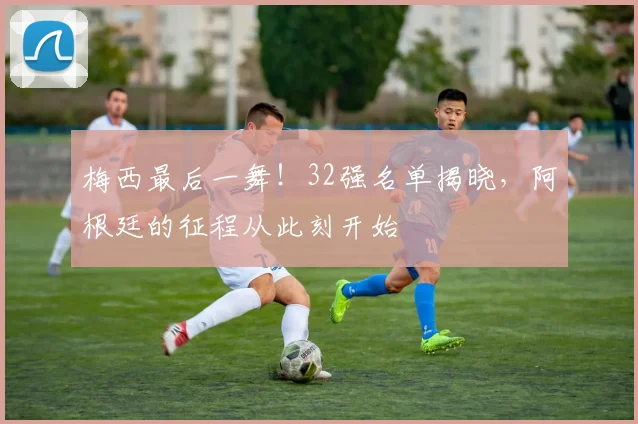 梅西最后一舞!32强名单揭晓,阿根廷的征程从此刻开始