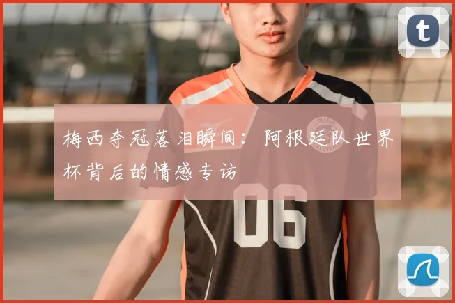 梅西夺冠落泪瞬间：阿根廷队世界杯背后的情感专访
