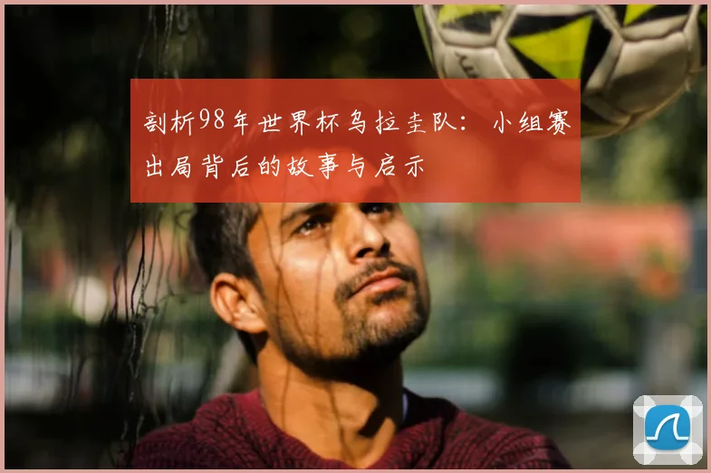 剖析98年世界杯乌拉圭队:小组赛出局背后的故事与启示