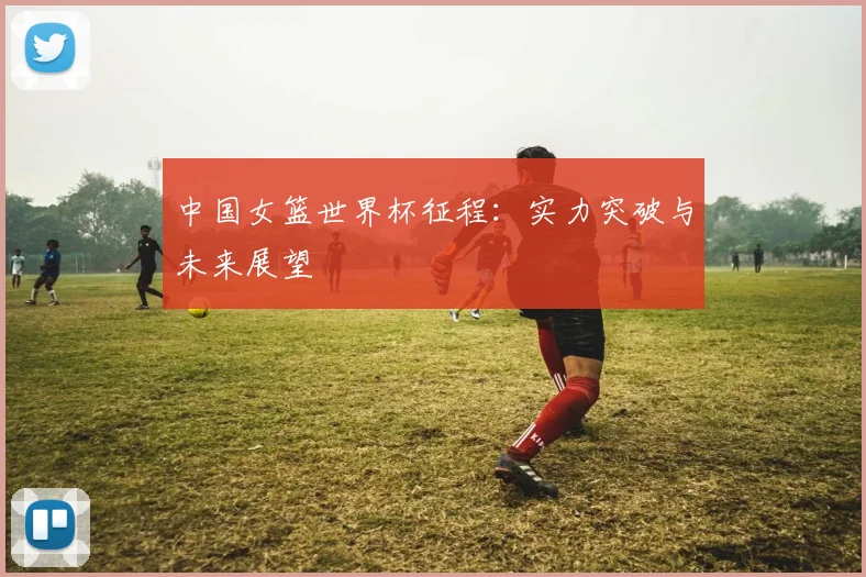 中国女篮世界杯征程：实力突破与未来展望