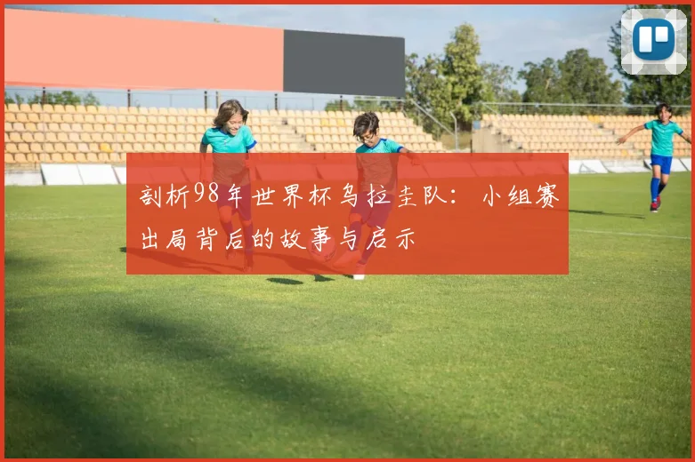 剖析98年世界杯乌拉圭队：小组赛出局背后的故事与启示