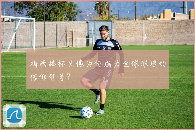 梅西捧杯头像为何成为全球球迷的信仰符号？