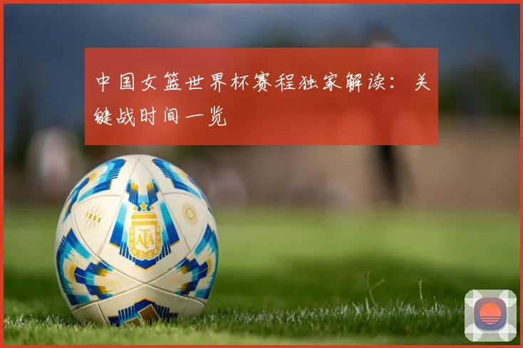 中国女篮世界杯赛程独家解读：关键战时间一览
