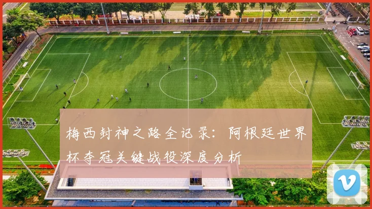 梅西封神之路全记录：阿根廷世界杯夺冠关键战役深度分析