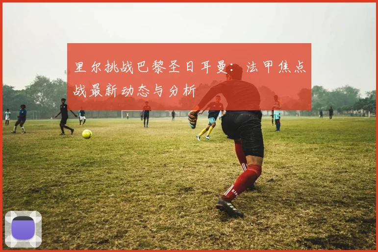 里尔挑战巴黎圣日耳曼：法甲焦点战最新动态与分析